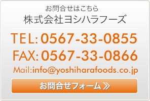 お問合せはこちら 株式会社ヨシハラフーズ  TEL:0567-33-0855 FAX:0567-33-0866  Mail:info@yoshiharafoods.co.jp